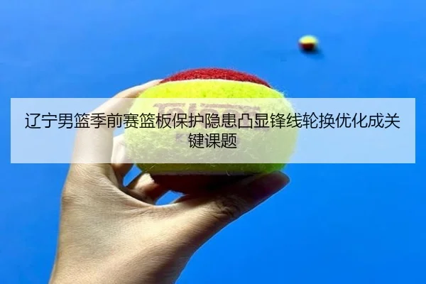 辽宁男篮季前赛篮板保护隐患凸显锋线轮换优化成关键课题